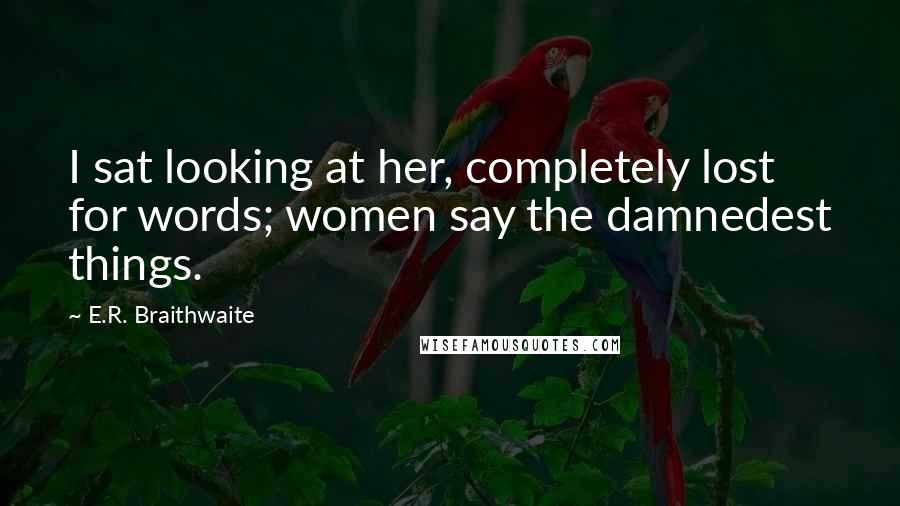 E.R. Braithwaite Quotes: I sat looking at her, completely lost for words; women say the damnedest things.