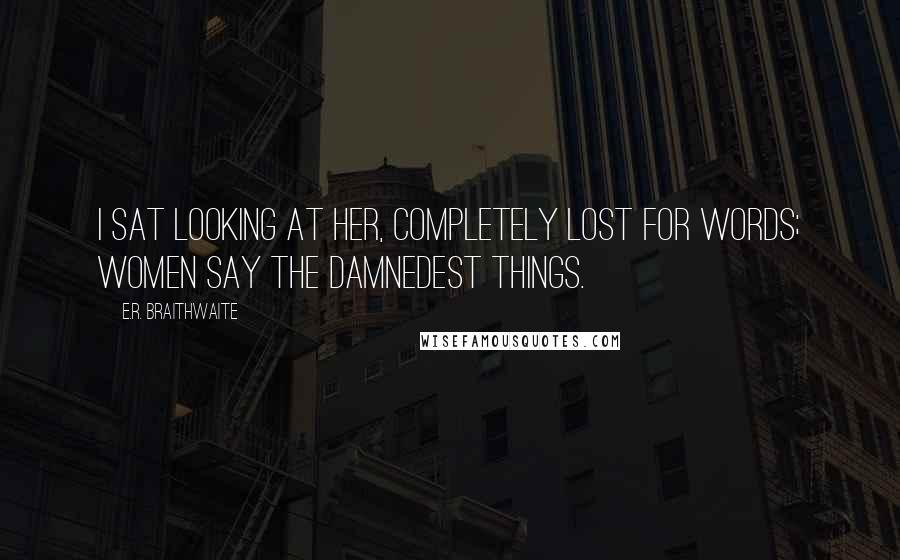 E.R. Braithwaite Quotes: I sat looking at her, completely lost for words; women say the damnedest things.