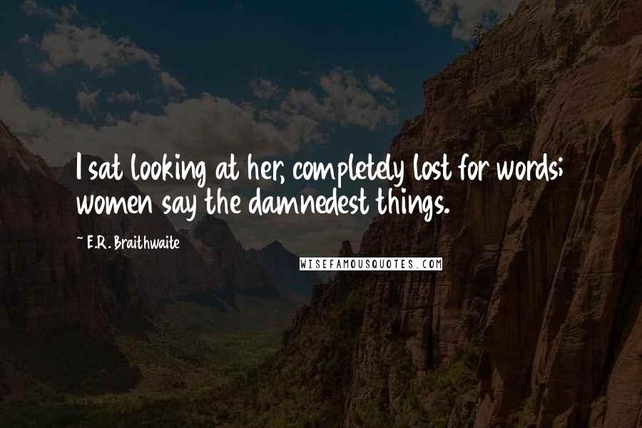 E.R. Braithwaite Quotes: I sat looking at her, completely lost for words; women say the damnedest things.