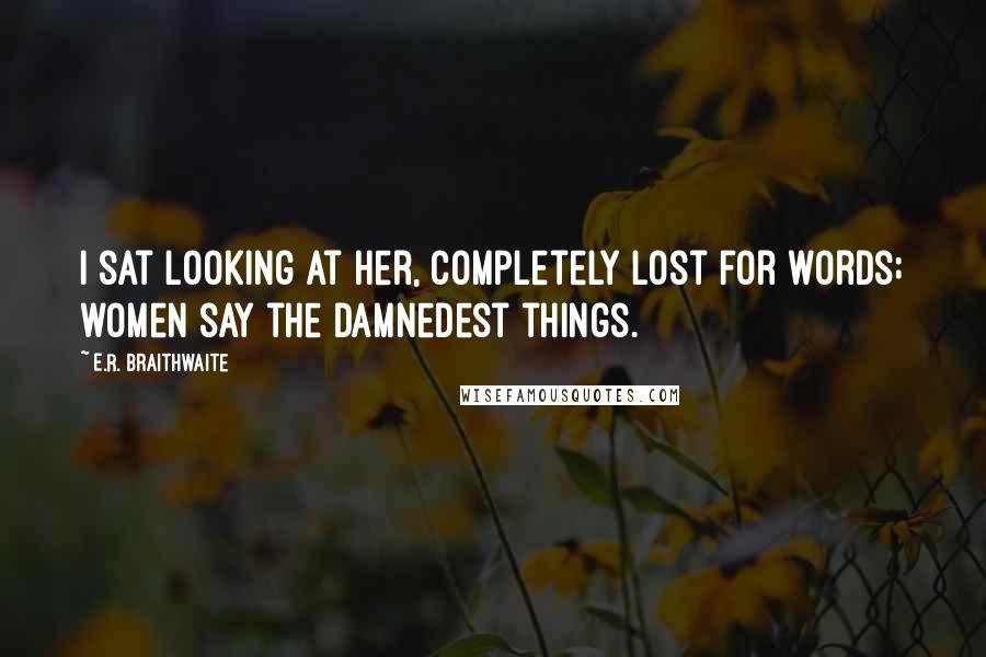 E.R. Braithwaite Quotes: I sat looking at her, completely lost for words; women say the damnedest things.