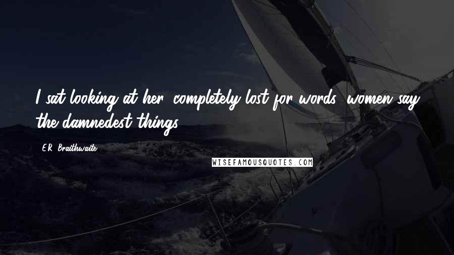 E.R. Braithwaite Quotes: I sat looking at her, completely lost for words; women say the damnedest things.