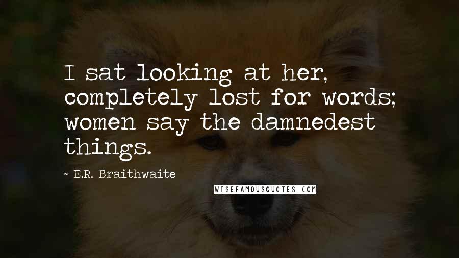 E.R. Braithwaite Quotes: I sat looking at her, completely lost for words; women say the damnedest things.