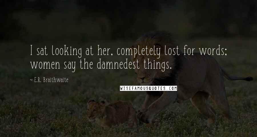 E.R. Braithwaite Quotes: I sat looking at her, completely lost for words; women say the damnedest things.