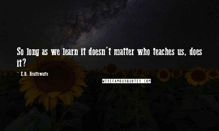 E.R. Braithwaite Quotes: So long as we learn it doesn't matter who teaches us, does it?