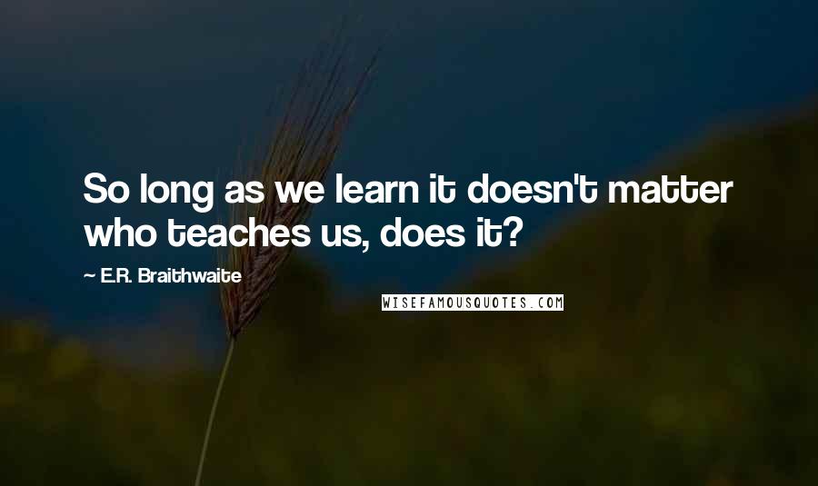 E.R. Braithwaite Quotes: So long as we learn it doesn't matter who teaches us, does it?