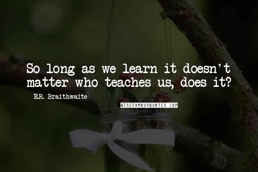 E.R. Braithwaite Quotes: So long as we learn it doesn't matter who teaches us, does it?