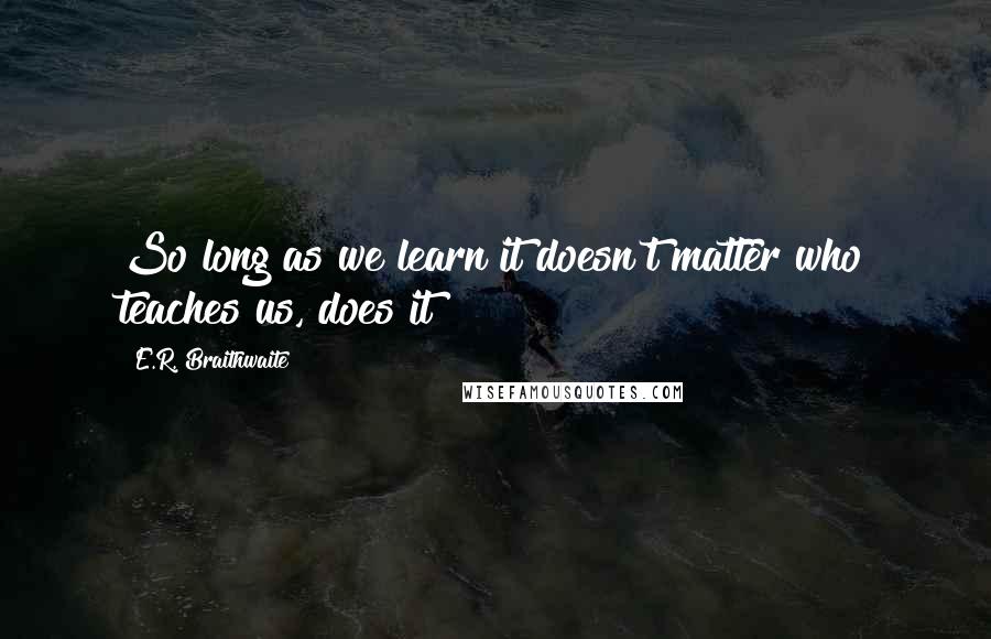 E.R. Braithwaite Quotes: So long as we learn it doesn't matter who teaches us, does it?