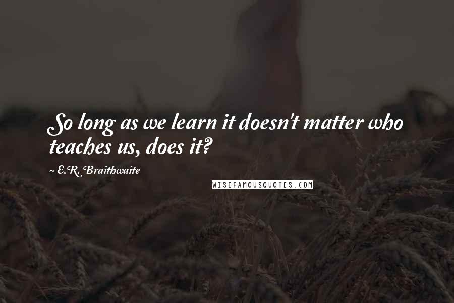 E.R. Braithwaite Quotes: So long as we learn it doesn't matter who teaches us, does it?