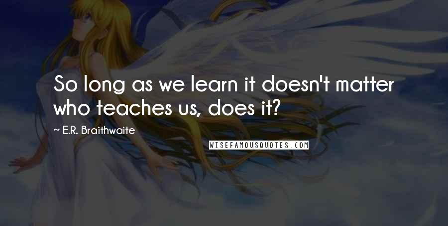 E.R. Braithwaite Quotes: So long as we learn it doesn't matter who teaches us, does it?