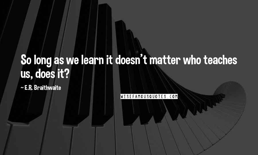 E.R. Braithwaite Quotes: So long as we learn it doesn't matter who teaches us, does it?