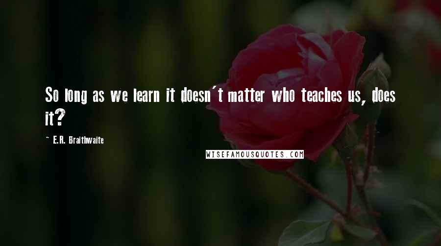 E.R. Braithwaite Quotes: So long as we learn it doesn't matter who teaches us, does it?