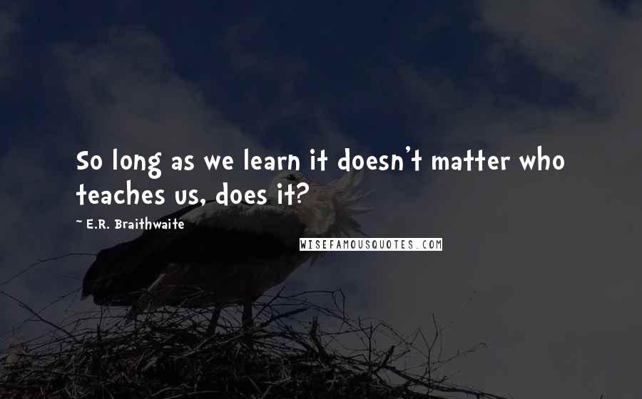 E.R. Braithwaite Quotes: So long as we learn it doesn't matter who teaches us, does it?