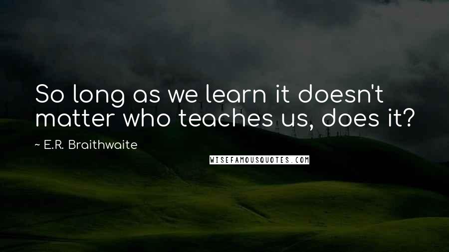 E.R. Braithwaite Quotes: So long as we learn it doesn't matter who teaches us, does it?