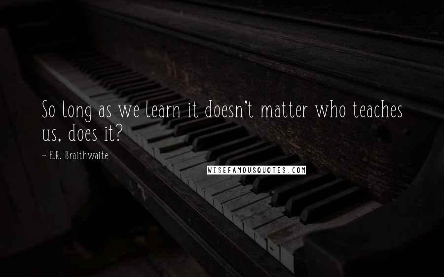 E.R. Braithwaite Quotes: So long as we learn it doesn't matter who teaches us, does it?