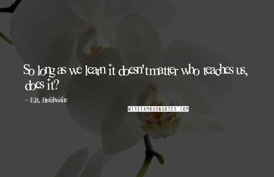 E.R. Braithwaite Quotes: So long as we learn it doesn't matter who teaches us, does it?