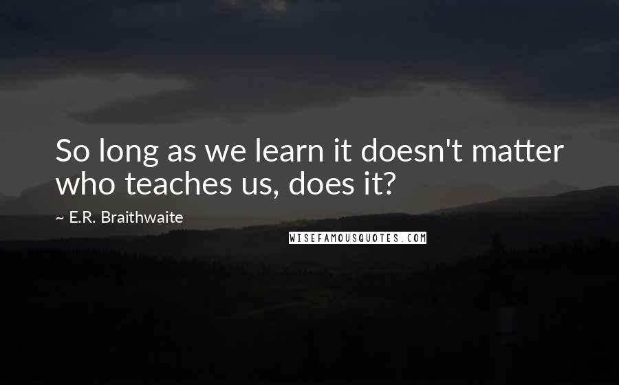 E.R. Braithwaite Quotes: So long as we learn it doesn't matter who teaches us, does it?