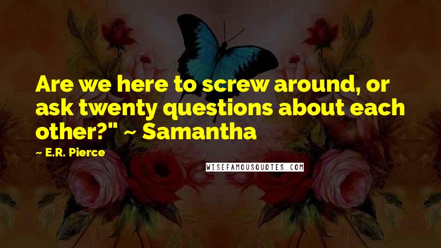 E.R. Pierce Quotes: Are we here to screw around, or ask twenty questions about each other?" ~ Samantha