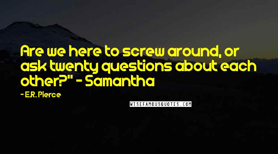 E.R. Pierce Quotes: Are we here to screw around, or ask twenty questions about each other?" ~ Samantha