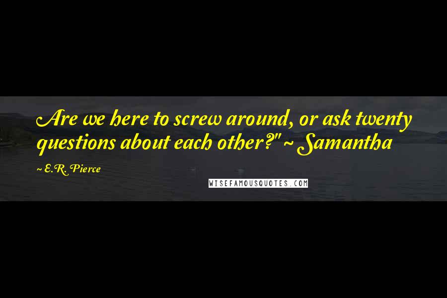 E.R. Pierce Quotes: Are we here to screw around, or ask twenty questions about each other?" ~ Samantha