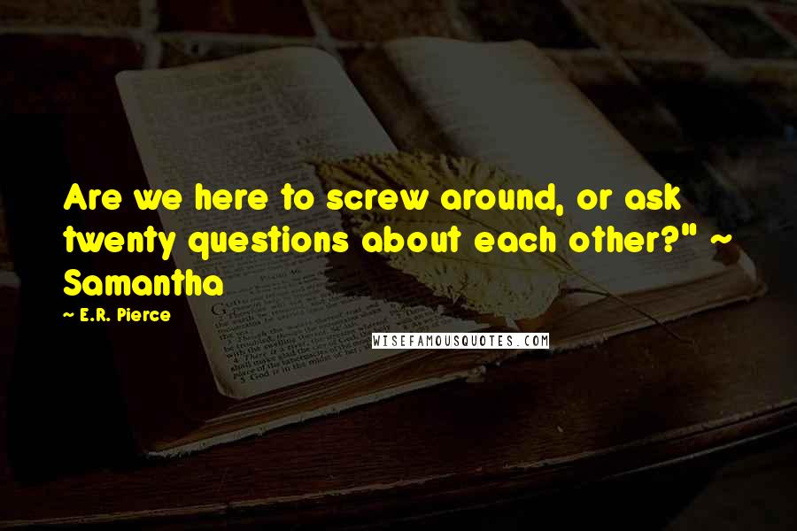 E.R. Pierce Quotes: Are we here to screw around, or ask twenty questions about each other?" ~ Samantha