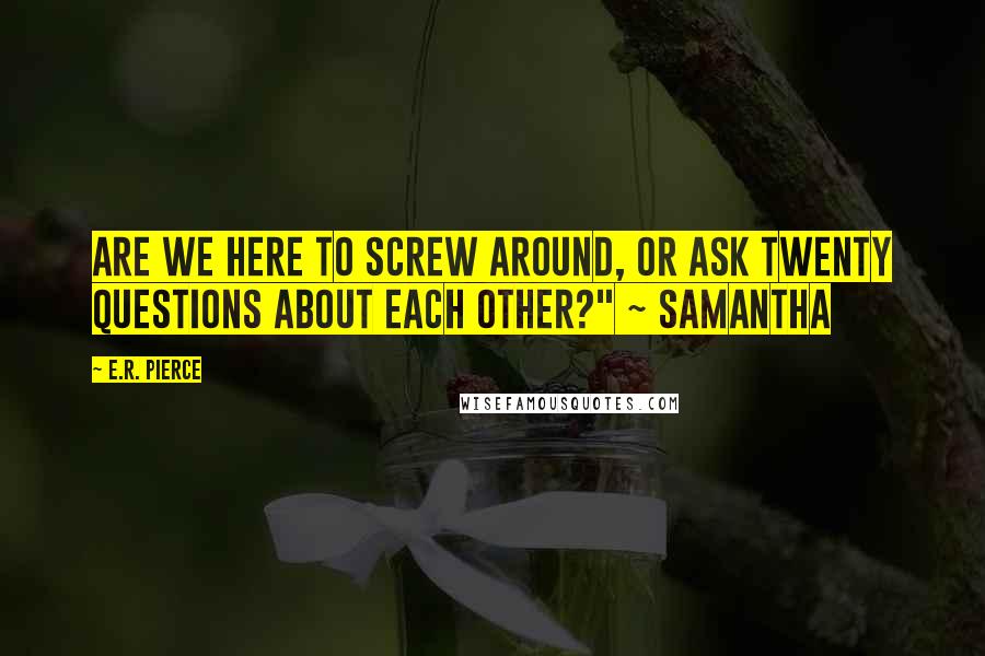 E.R. Pierce Quotes: Are we here to screw around, or ask twenty questions about each other?" ~ Samantha