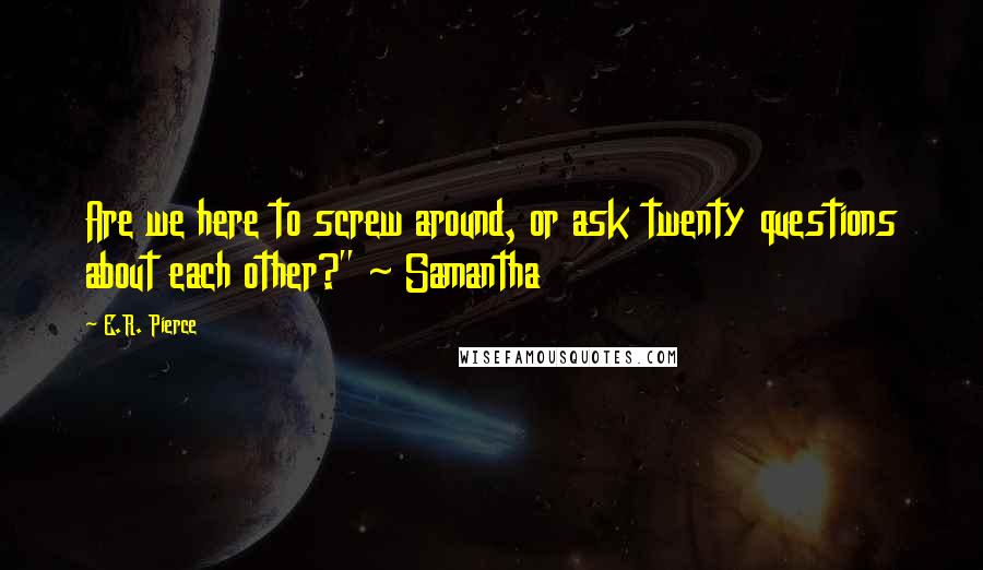 E.R. Pierce Quotes: Are we here to screw around, or ask twenty questions about each other?" ~ Samantha