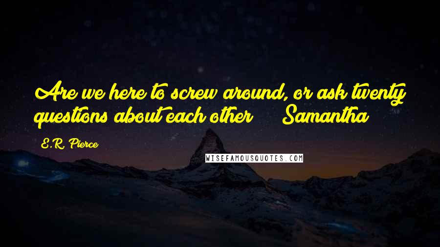 E.R. Pierce Quotes: Are we here to screw around, or ask twenty questions about each other?" ~ Samantha