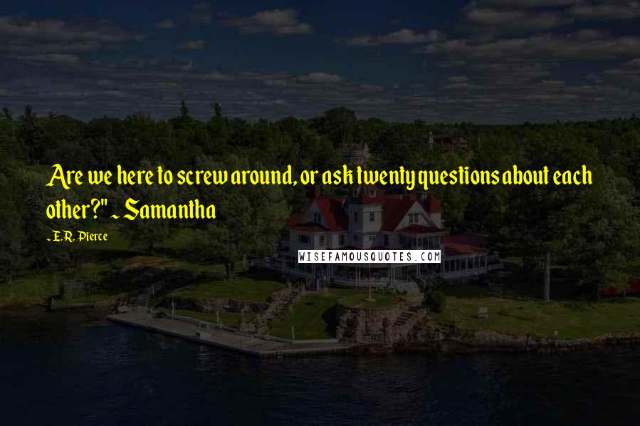 E.R. Pierce Quotes: Are we here to screw around, or ask twenty questions about each other?" ~ Samantha