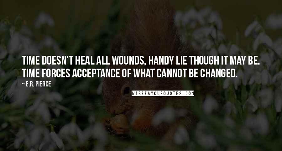 E.R. Pierce Quotes: Time doesn't heal all wounds, handy lie though it may be. Time forces acceptance of what cannot be changed.