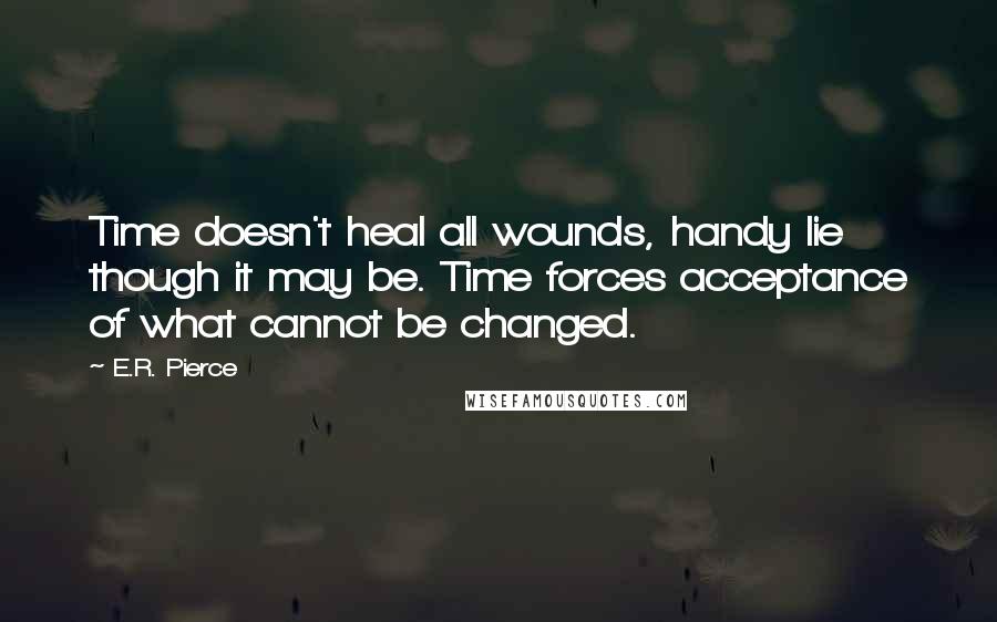 E.R. Pierce Quotes: Time doesn't heal all wounds, handy lie though it may be. Time forces acceptance of what cannot be changed.