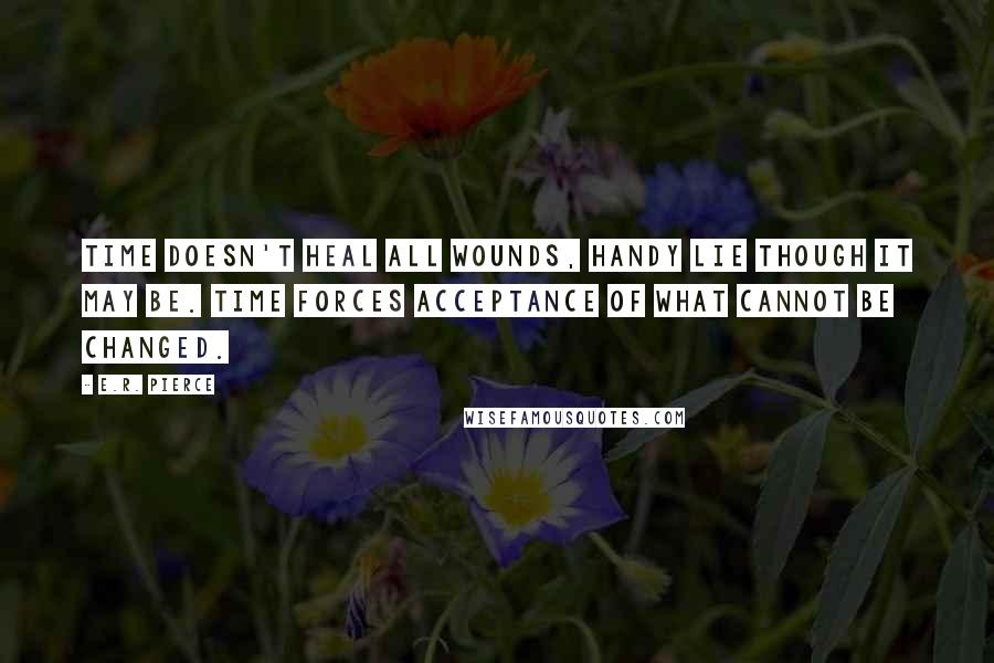 E.R. Pierce Quotes: Time doesn't heal all wounds, handy lie though it may be. Time forces acceptance of what cannot be changed.