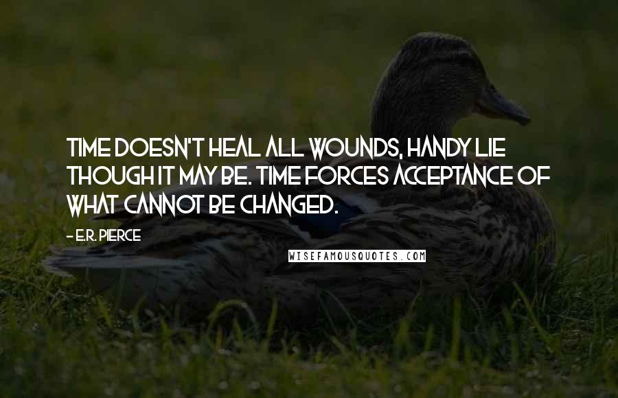 E.R. Pierce Quotes: Time doesn't heal all wounds, handy lie though it may be. Time forces acceptance of what cannot be changed.