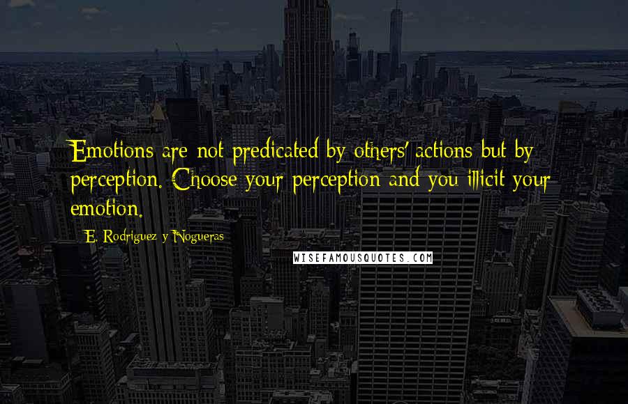 E. Rodriguez Y Nogueras Quotes: Emotions are not predicated by others' actions but by perception. Choose your perception and you illicit your emotion.