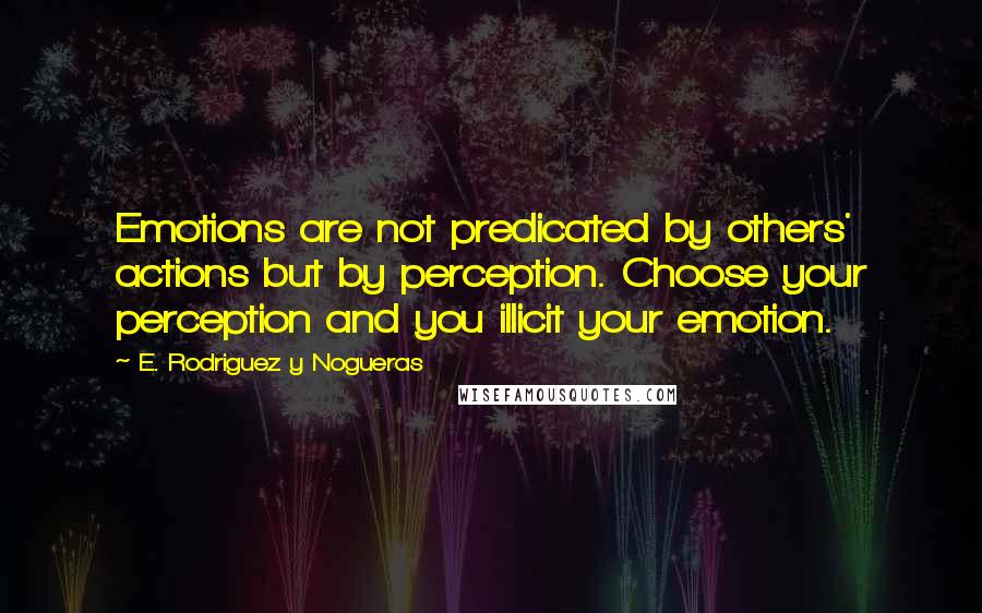 E. Rodriguez Y Nogueras Quotes: Emotions are not predicated by others' actions but by perception. Choose your perception and you illicit your emotion.