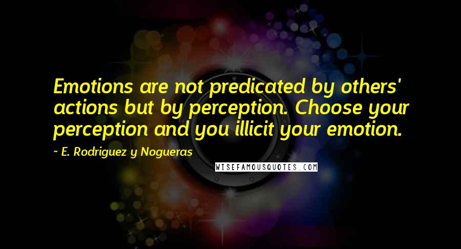 E. Rodriguez Y Nogueras Quotes: Emotions are not predicated by others' actions but by perception. Choose your perception and you illicit your emotion.