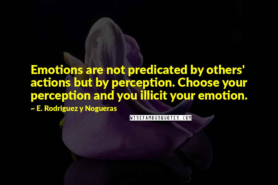 E. Rodriguez Y Nogueras Quotes: Emotions are not predicated by others' actions but by perception. Choose your perception and you illicit your emotion.