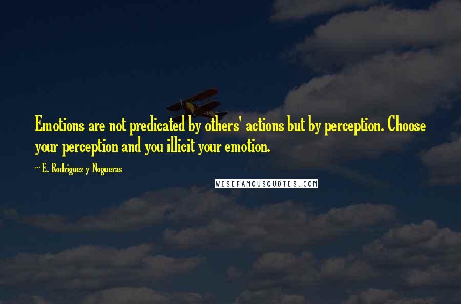 E. Rodriguez Y Nogueras Quotes: Emotions are not predicated by others' actions but by perception. Choose your perception and you illicit your emotion.