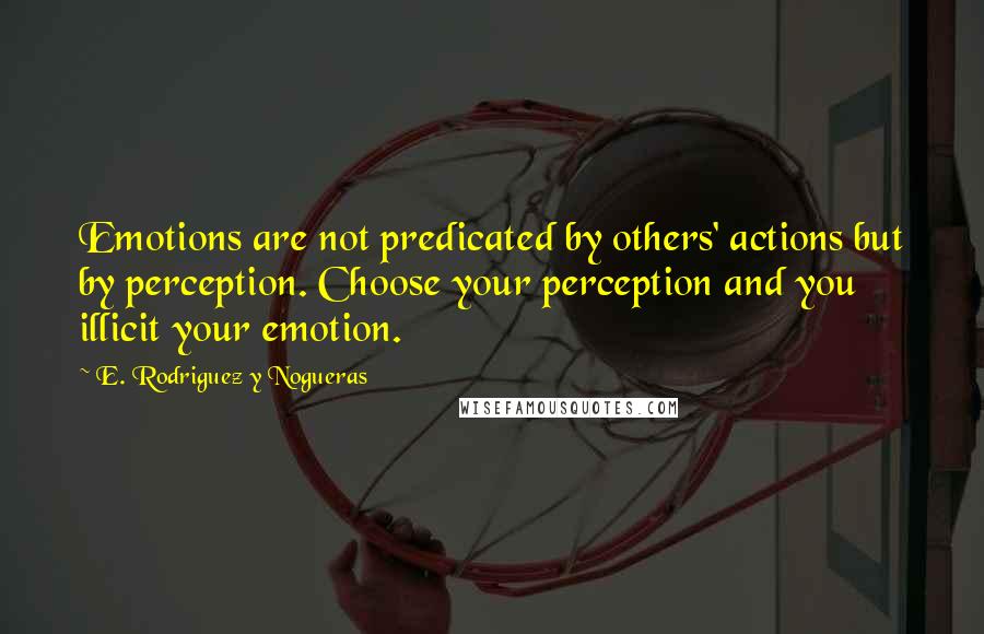 E. Rodriguez Y Nogueras Quotes: Emotions are not predicated by others' actions but by perception. Choose your perception and you illicit your emotion.