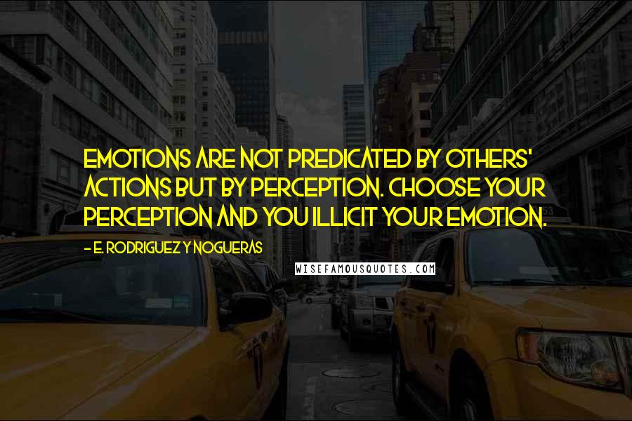 E. Rodriguez Y Nogueras Quotes: Emotions are not predicated by others' actions but by perception. Choose your perception and you illicit your emotion.