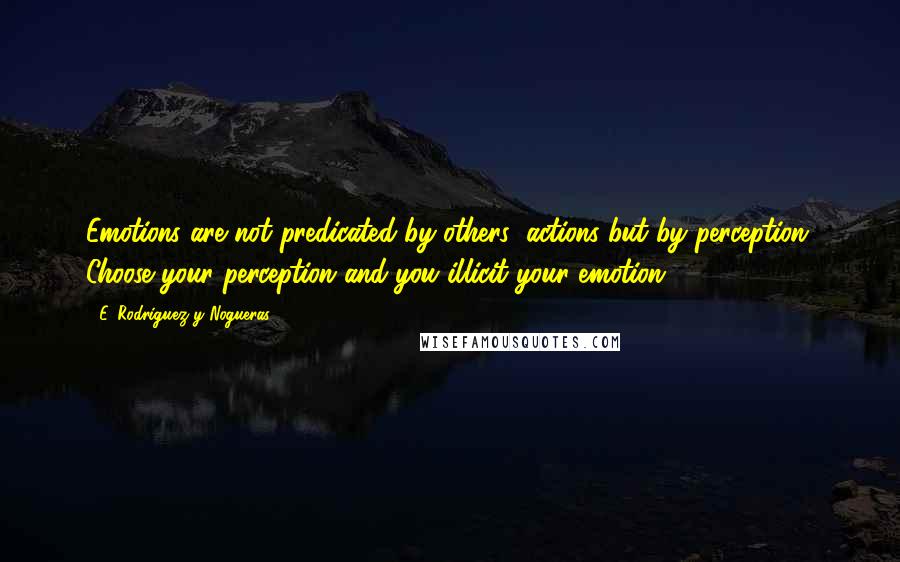 E. Rodriguez Y Nogueras Quotes: Emotions are not predicated by others' actions but by perception. Choose your perception and you illicit your emotion.