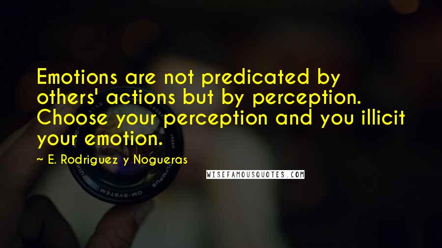 E. Rodriguez Y Nogueras Quotes: Emotions are not predicated by others' actions but by perception. Choose your perception and you illicit your emotion.