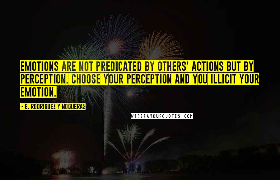 E. Rodriguez Y Nogueras Quotes: Emotions are not predicated by others' actions but by perception. Choose your perception and you illicit your emotion.