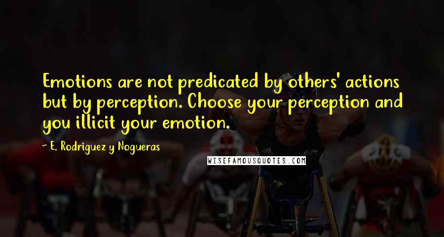 E. Rodriguez Y Nogueras Quotes: Emotions are not predicated by others' actions but by perception. Choose your perception and you illicit your emotion.