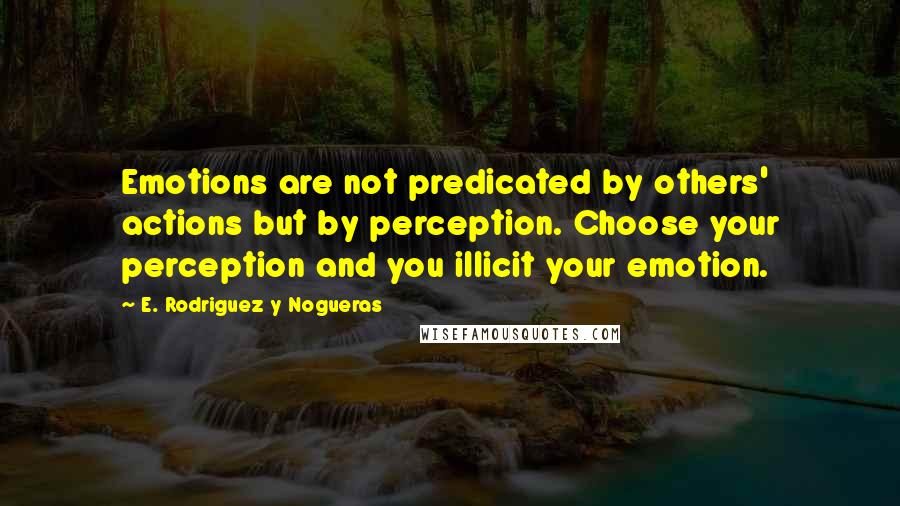 E. Rodriguez Y Nogueras Quotes: Emotions are not predicated by others' actions but by perception. Choose your perception and you illicit your emotion.