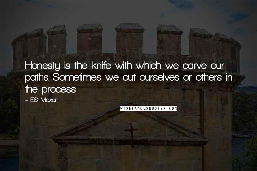 E.S. Moxon Quotes: Honesty is the knife with which we carve our paths. Sometimes we cut ourselves or others in the process.