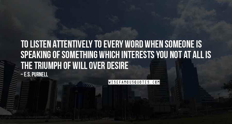 E.S. Purnell Quotes: to listen attentively to every word when someone is speaking of something which interests you not at all is the triumph of will over desire