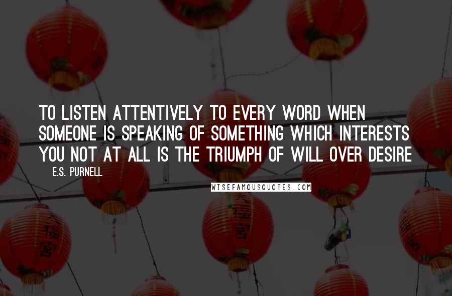 E.S. Purnell Quotes: to listen attentively to every word when someone is speaking of something which interests you not at all is the triumph of will over desire