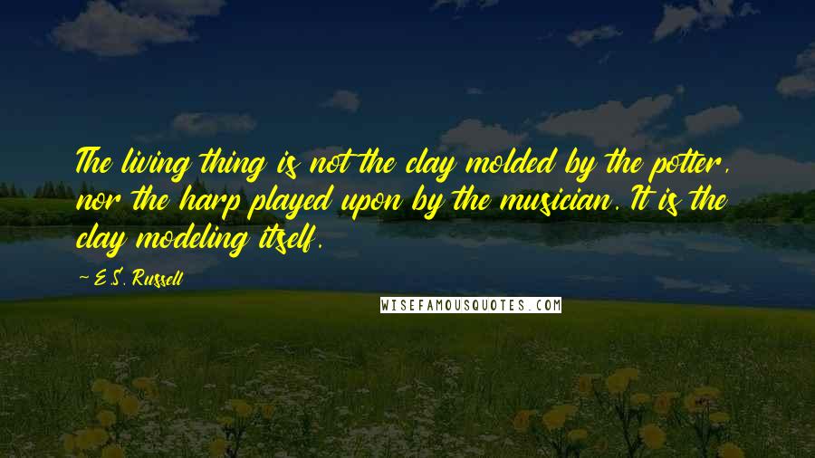 E.S. Russell Quotes: The living thing is not the clay molded by the potter, nor the harp played upon by the musician. It is the clay modeling itself.