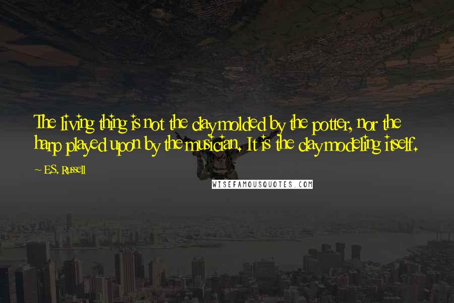 E.S. Russell Quotes: The living thing is not the clay molded by the potter, nor the harp played upon by the musician. It is the clay modeling itself.