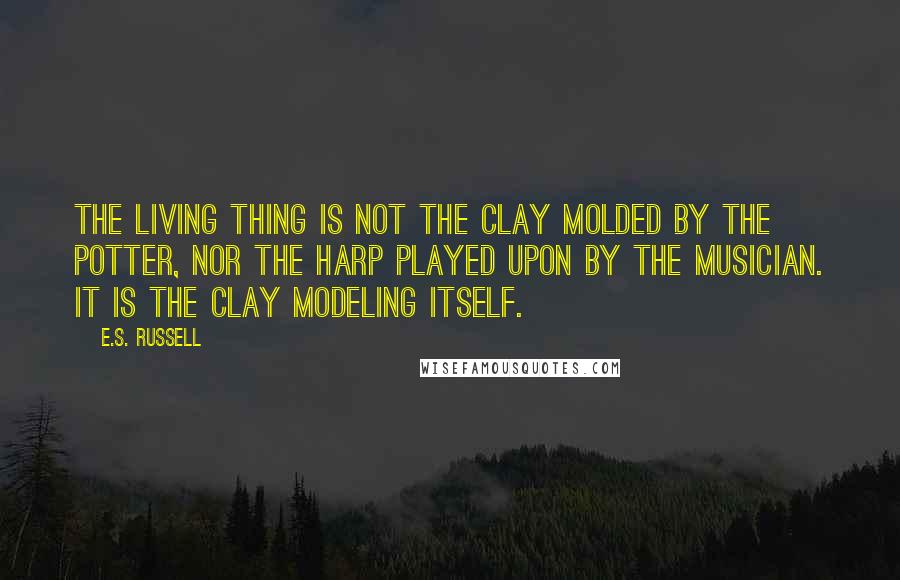 E.S. Russell Quotes: The living thing is not the clay molded by the potter, nor the harp played upon by the musician. It is the clay modeling itself.